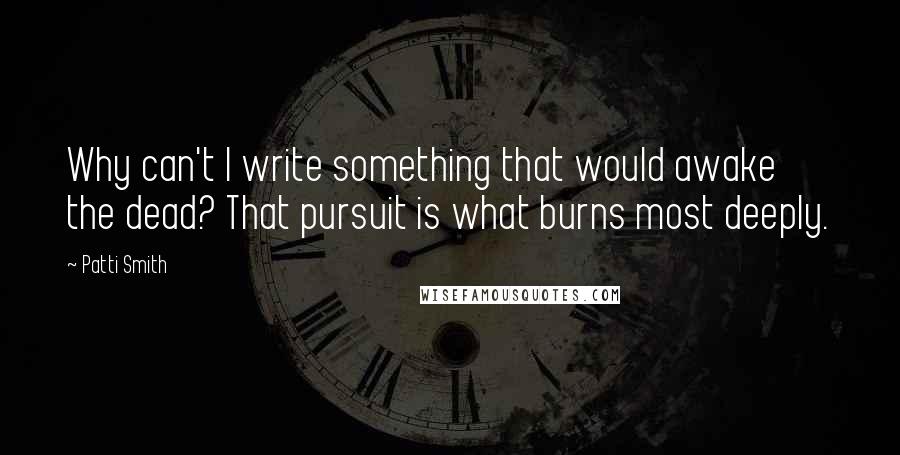 Patti Smith Quotes: Why can't I write something that would awake the dead? That pursuit is what burns most deeply.