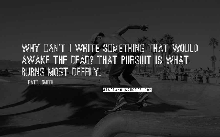 Patti Smith Quotes: Why can't I write something that would awake the dead? That pursuit is what burns most deeply.