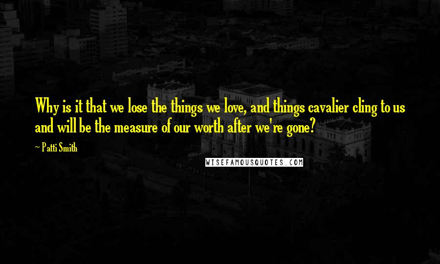 Patti Smith Quotes: Why is it that we lose the things we love, and things cavalier cling to us and will be the measure of our worth after we're gone?
