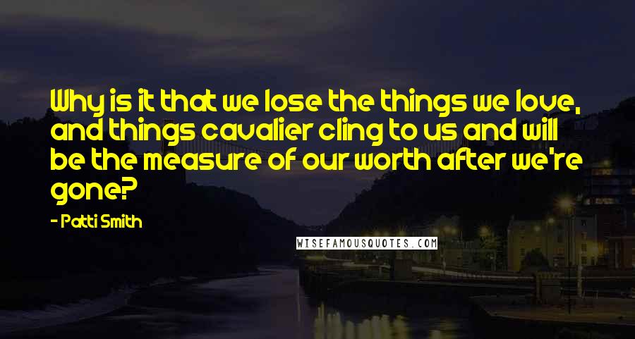 Patti Smith Quotes: Why is it that we lose the things we love, and things cavalier cling to us and will be the measure of our worth after we're gone?