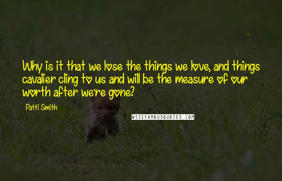 Patti Smith Quotes: Why is it that we lose the things we love, and things cavalier cling to us and will be the measure of our worth after we're gone?