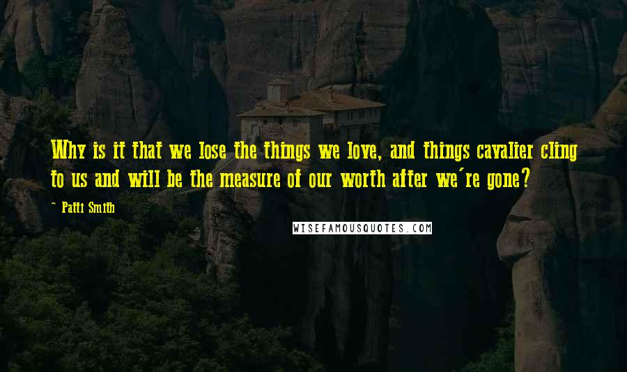 Patti Smith Quotes: Why is it that we lose the things we love, and things cavalier cling to us and will be the measure of our worth after we're gone?