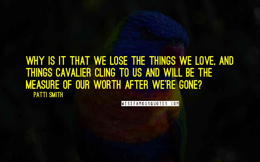 Patti Smith Quotes: Why is it that we lose the things we love, and things cavalier cling to us and will be the measure of our worth after we're gone?