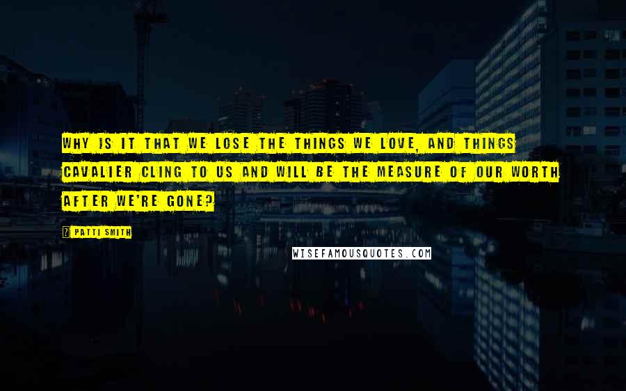 Patti Smith Quotes: Why is it that we lose the things we love, and things cavalier cling to us and will be the measure of our worth after we're gone?
