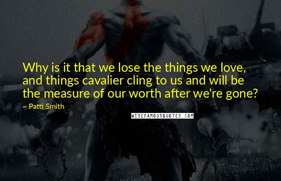 Patti Smith Quotes: Why is it that we lose the things we love, and things cavalier cling to us and will be the measure of our worth after we're gone?