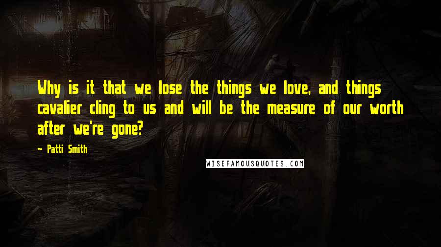 Patti Smith Quotes: Why is it that we lose the things we love, and things cavalier cling to us and will be the measure of our worth after we're gone?