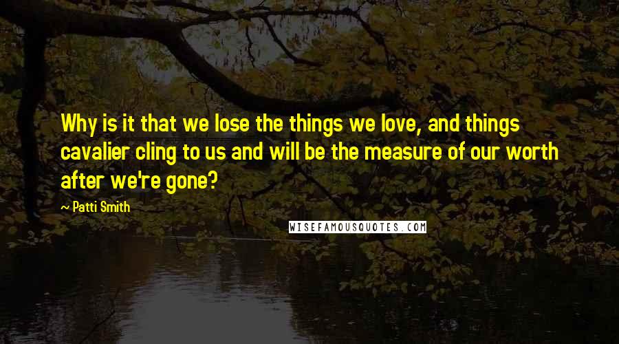 Patti Smith Quotes: Why is it that we lose the things we love, and things cavalier cling to us and will be the measure of our worth after we're gone?
