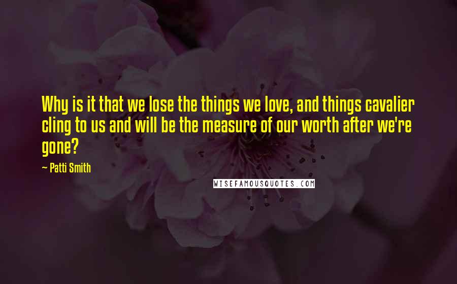 Patti Smith Quotes: Why is it that we lose the things we love, and things cavalier cling to us and will be the measure of our worth after we're gone?