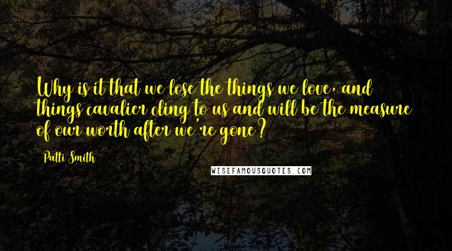 Patti Smith Quotes: Why is it that we lose the things we love, and things cavalier cling to us and will be the measure of our worth after we're gone?