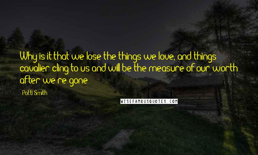 Patti Smith Quotes: Why is it that we lose the things we love, and things cavalier cling to us and will be the measure of our worth after we're gone?