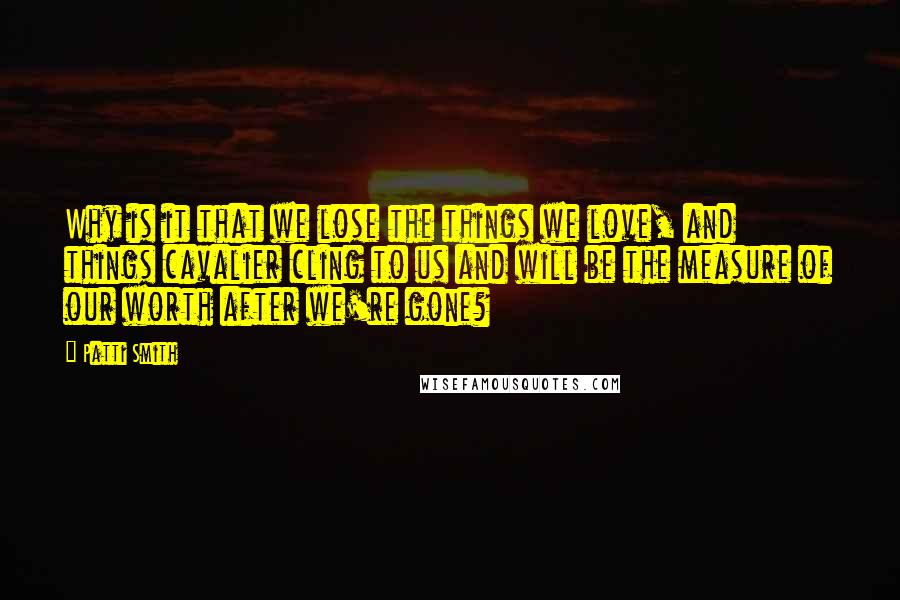 Patti Smith Quotes: Why is it that we lose the things we love, and things cavalier cling to us and will be the measure of our worth after we're gone?