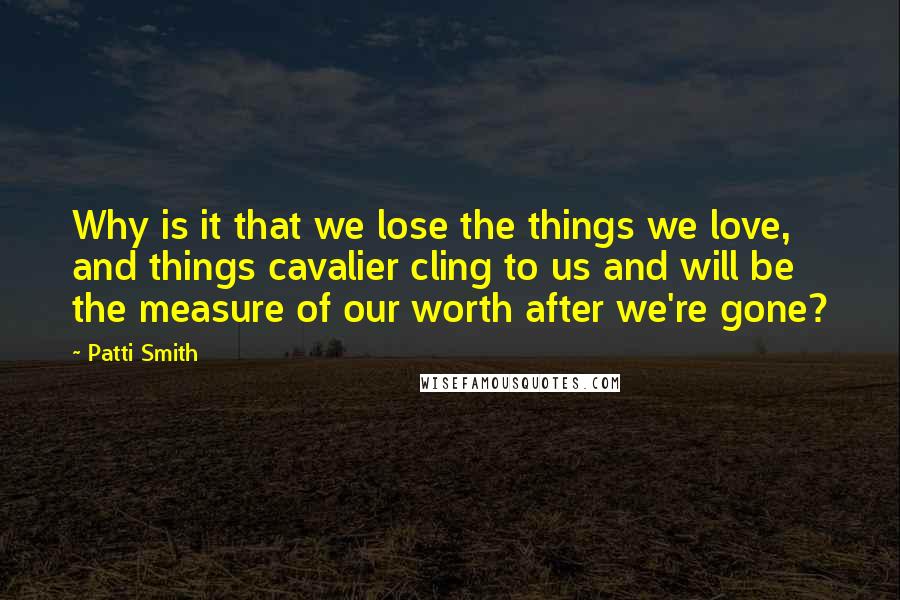 Patti Smith Quotes: Why is it that we lose the things we love, and things cavalier cling to us and will be the measure of our worth after we're gone?