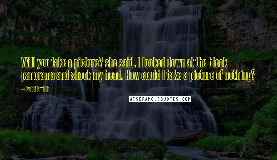 Patti Smith Quotes: Will you take a picture? she said. I looked down at the bleak panorama and shook my head. How could I take a picture of nothing?