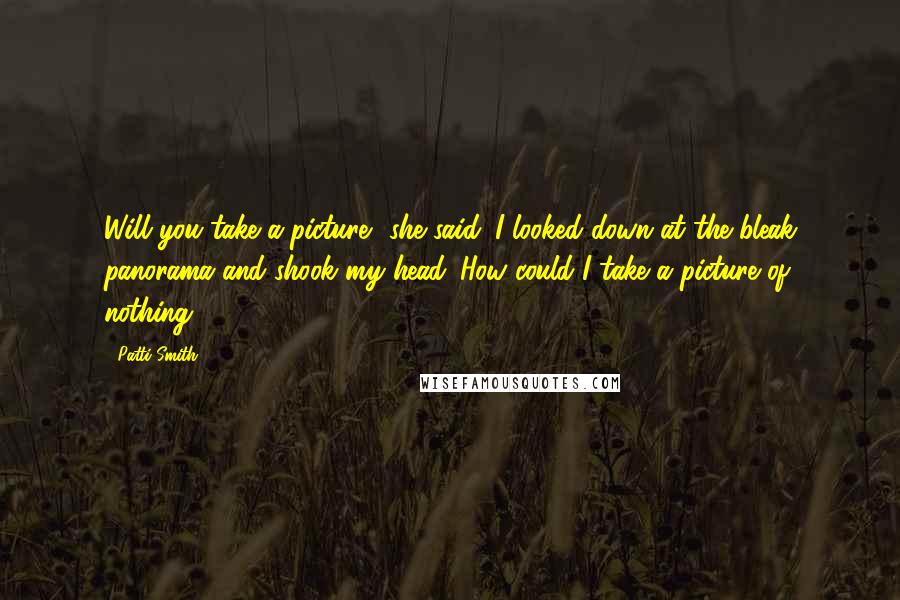 Patti Smith Quotes: Will you take a picture? she said. I looked down at the bleak panorama and shook my head. How could I take a picture of nothing?