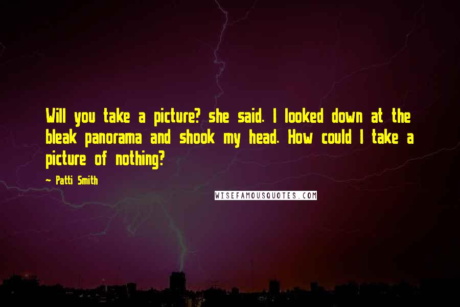 Patti Smith Quotes: Will you take a picture? she said. I looked down at the bleak panorama and shook my head. How could I take a picture of nothing?