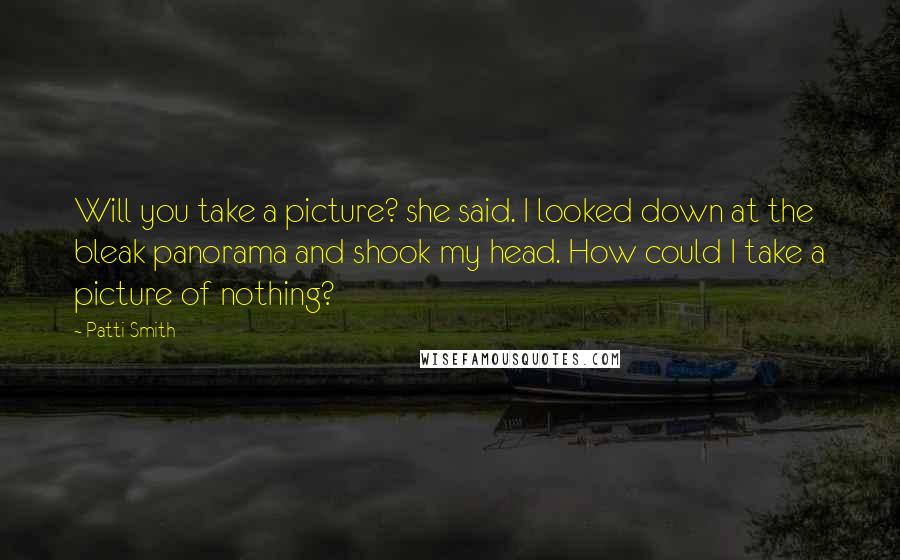 Patti Smith Quotes: Will you take a picture? she said. I looked down at the bleak panorama and shook my head. How could I take a picture of nothing?