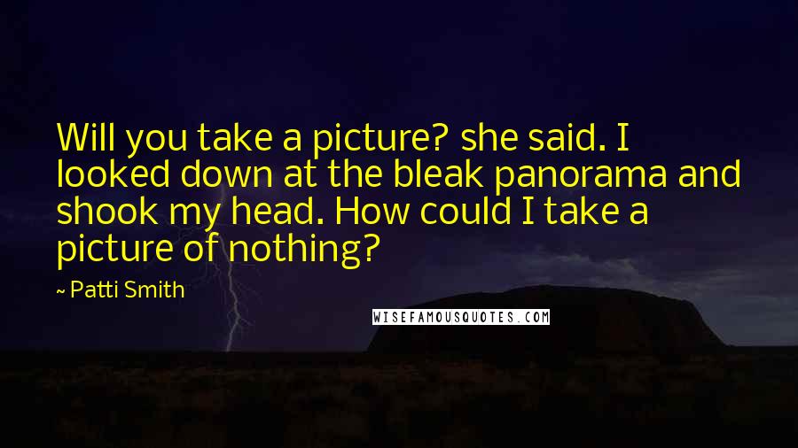 Patti Smith Quotes: Will you take a picture? she said. I looked down at the bleak panorama and shook my head. How could I take a picture of nothing?