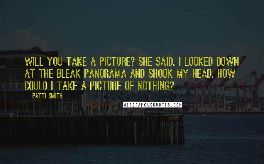 Patti Smith Quotes: Will you take a picture? she said. I looked down at the bleak panorama and shook my head. How could I take a picture of nothing?