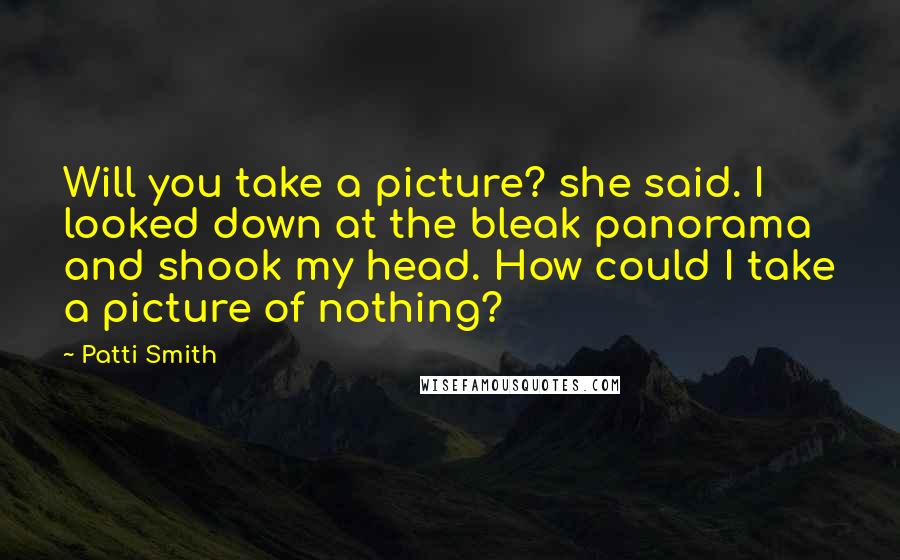 Patti Smith Quotes: Will you take a picture? she said. I looked down at the bleak panorama and shook my head. How could I take a picture of nothing?