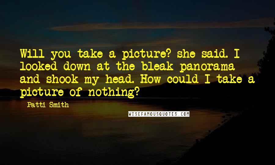 Patti Smith Quotes: Will you take a picture? she said. I looked down at the bleak panorama and shook my head. How could I take a picture of nothing?