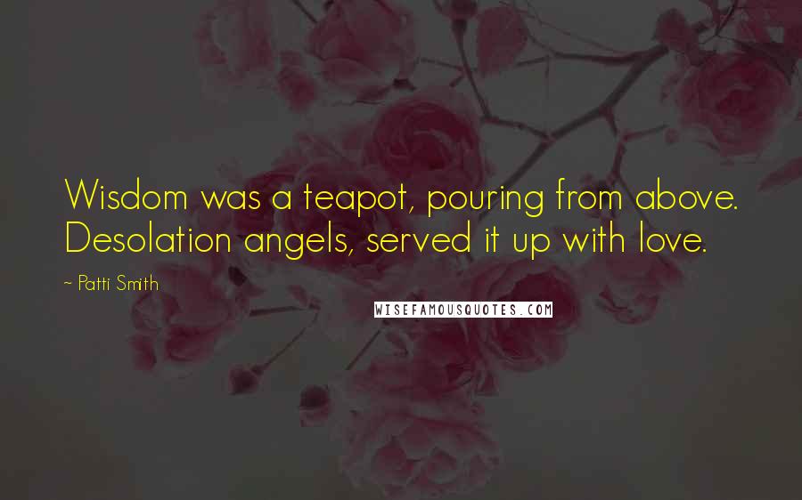 Patti Smith Quotes: Wisdom was a teapot, pouring from above. Desolation angels, served it up with love.