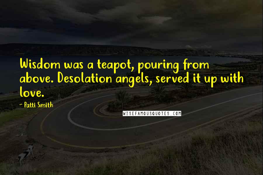 Patti Smith Quotes: Wisdom was a teapot, pouring from above. Desolation angels, served it up with love.