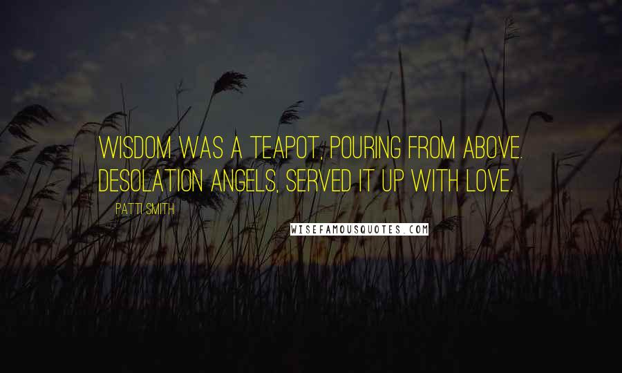 Patti Smith Quotes: Wisdom was a teapot, pouring from above. Desolation angels, served it up with love.