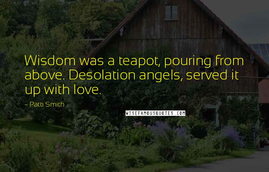 Patti Smith Quotes: Wisdom was a teapot, pouring from above. Desolation angels, served it up with love.