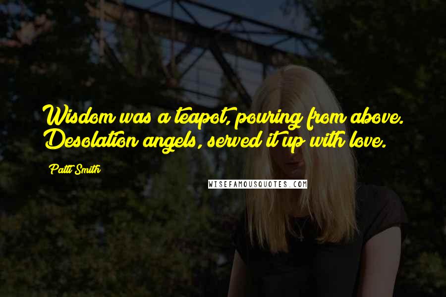Patti Smith Quotes: Wisdom was a teapot, pouring from above. Desolation angels, served it up with love.