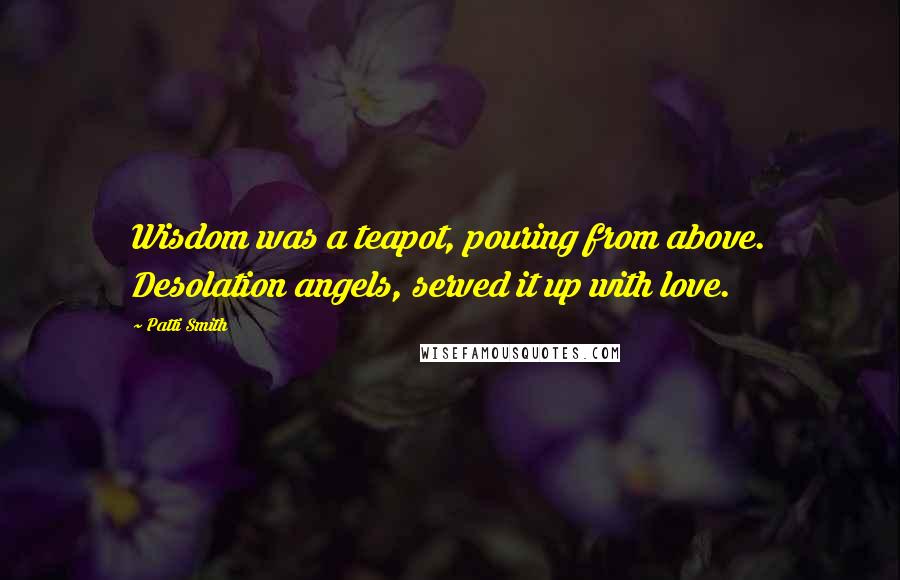 Patti Smith Quotes: Wisdom was a teapot, pouring from above. Desolation angels, served it up with love.
