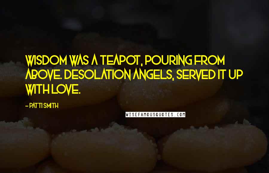 Patti Smith Quotes: Wisdom was a teapot, pouring from above. Desolation angels, served it up with love.
