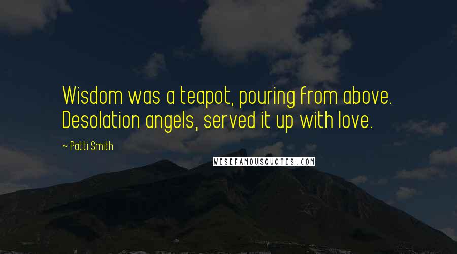 Patti Smith Quotes: Wisdom was a teapot, pouring from above. Desolation angels, served it up with love.