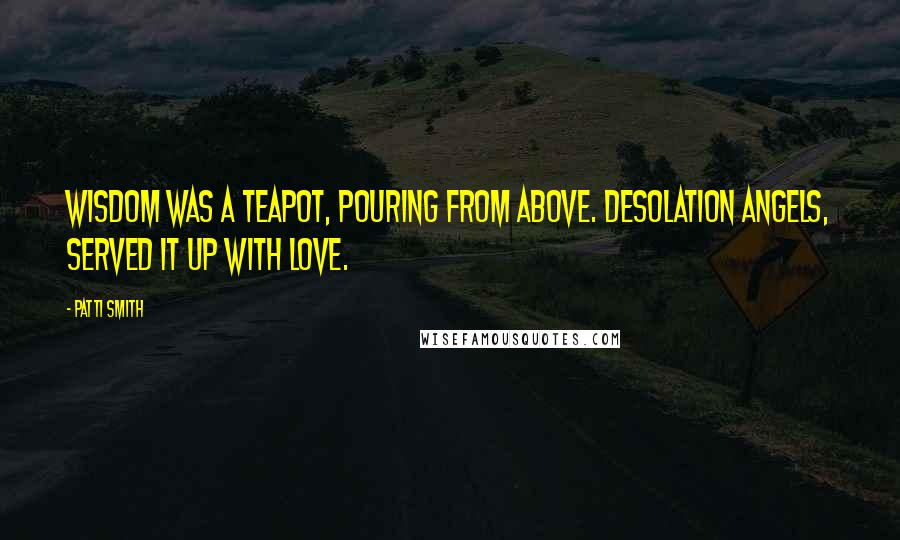 Patti Smith Quotes: Wisdom was a teapot, pouring from above. Desolation angels, served it up with love.