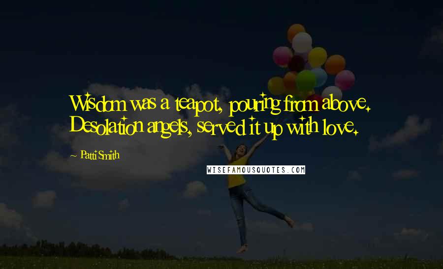 Patti Smith Quotes: Wisdom was a teapot, pouring from above. Desolation angels, served it up with love.