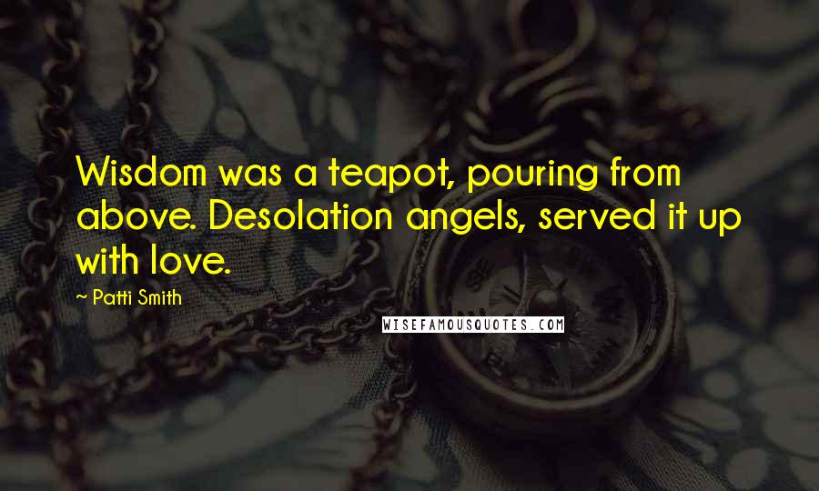Patti Smith Quotes: Wisdom was a teapot, pouring from above. Desolation angels, served it up with love.