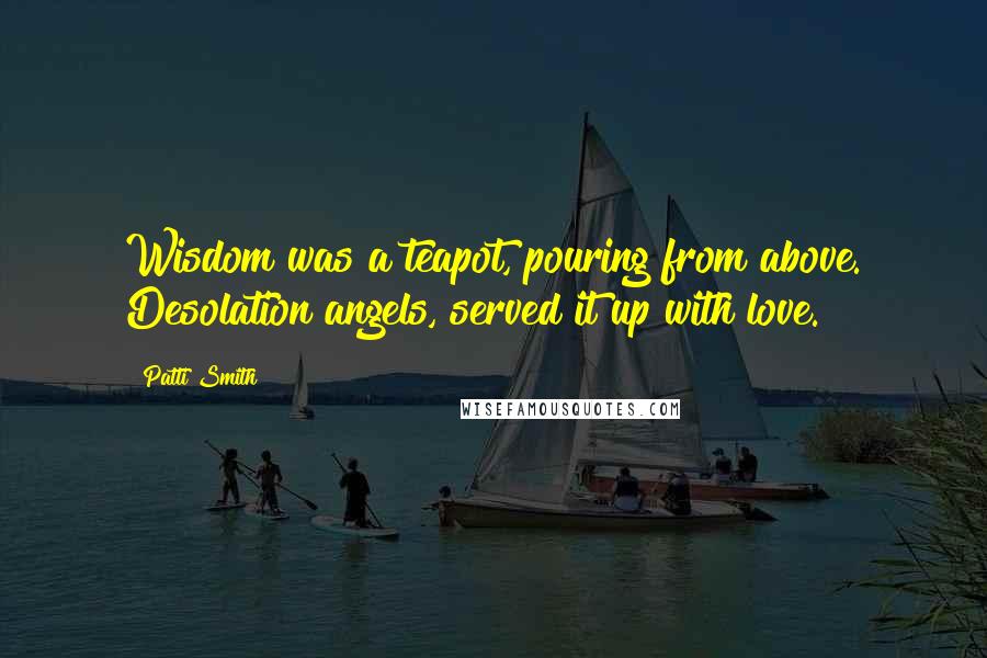 Patti Smith Quotes: Wisdom was a teapot, pouring from above. Desolation angels, served it up with love.