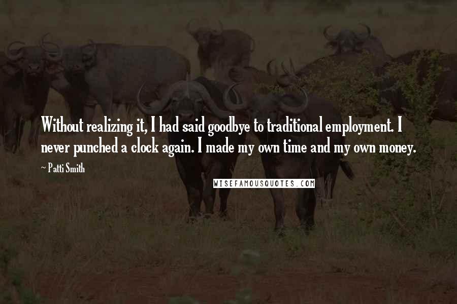 Patti Smith Quotes: Without realizing it, I had said goodbye to traditional employment. I never punched a clock again. I made my own time and my own money.