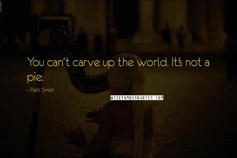 Patti Smith Quotes: You can't carve up the world. It's not a pie.