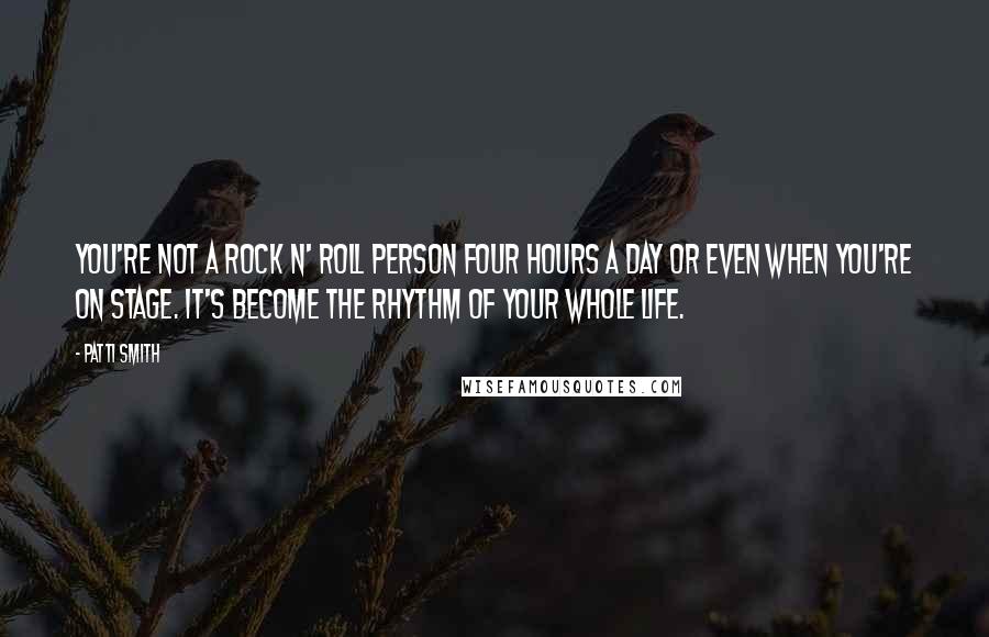 Patti Smith Quotes: You're not a rock n' roll person four hours a day or even when you're on stage. It's become the rhythm of your whole life.