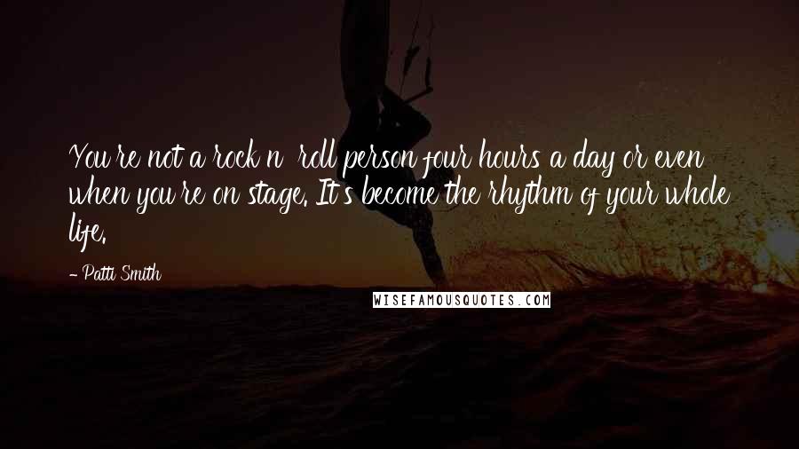 Patti Smith Quotes: You're not a rock n' roll person four hours a day or even when you're on stage. It's become the rhythm of your whole life.