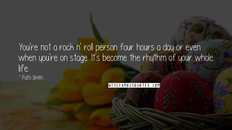 Patti Smith Quotes: You're not a rock n' roll person four hours a day or even when you're on stage. It's become the rhythm of your whole life.