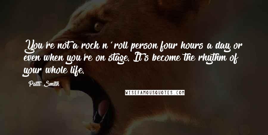 Patti Smith Quotes: You're not a rock n' roll person four hours a day or even when you're on stage. It's become the rhythm of your whole life.