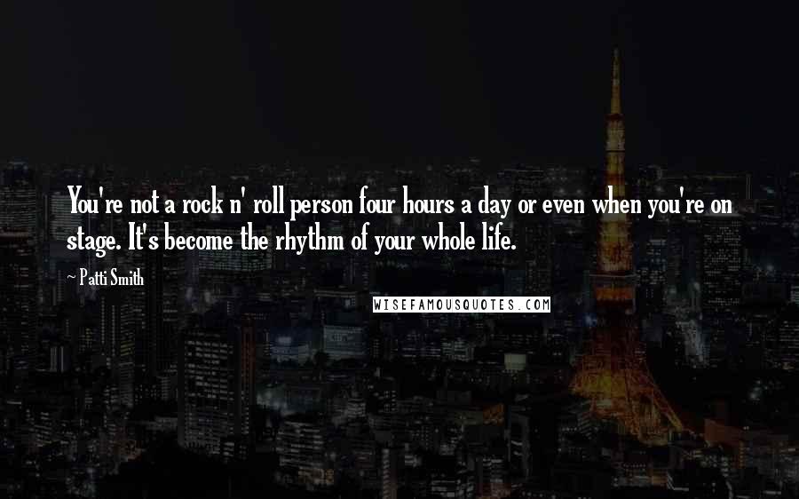 Patti Smith Quotes: You're not a rock n' roll person four hours a day or even when you're on stage. It's become the rhythm of your whole life.