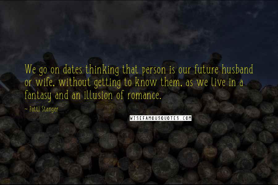 Patti Stanger Quotes: We go on dates thinking that person is our future husband or wife, without getting to know them, as we live in a fantasy and an illusion of romance.