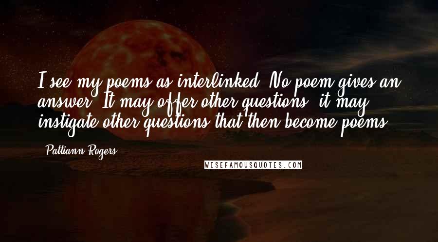 Pattiann Rogers Quotes: I see my poems as interlinked. No poem gives an answer. It may offer other questions, it may instigate other questions that then become poems.