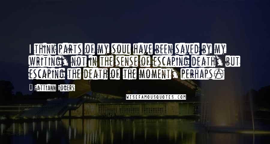 Pattiann Rogers Quotes: I think parts of my soul have been saved by my writing, not in the sense of escaping death, but escaping the death of the moment, perhaps.