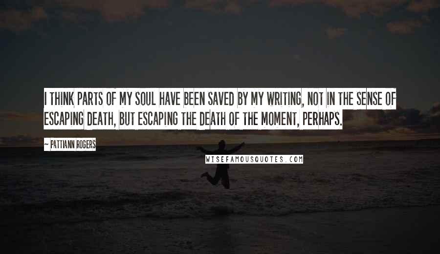 Pattiann Rogers Quotes: I think parts of my soul have been saved by my writing, not in the sense of escaping death, but escaping the death of the moment, perhaps.