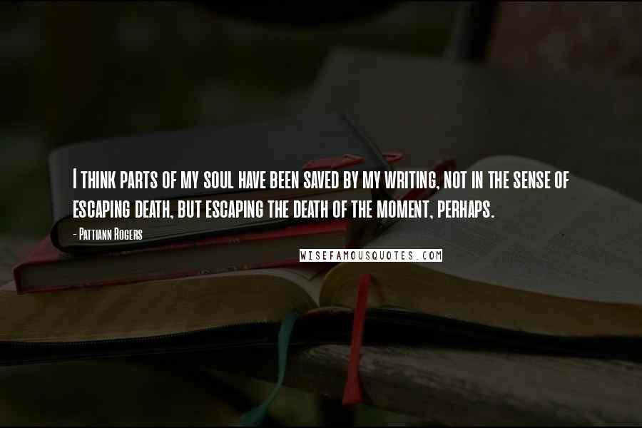 Pattiann Rogers Quotes: I think parts of my soul have been saved by my writing, not in the sense of escaping death, but escaping the death of the moment, perhaps.