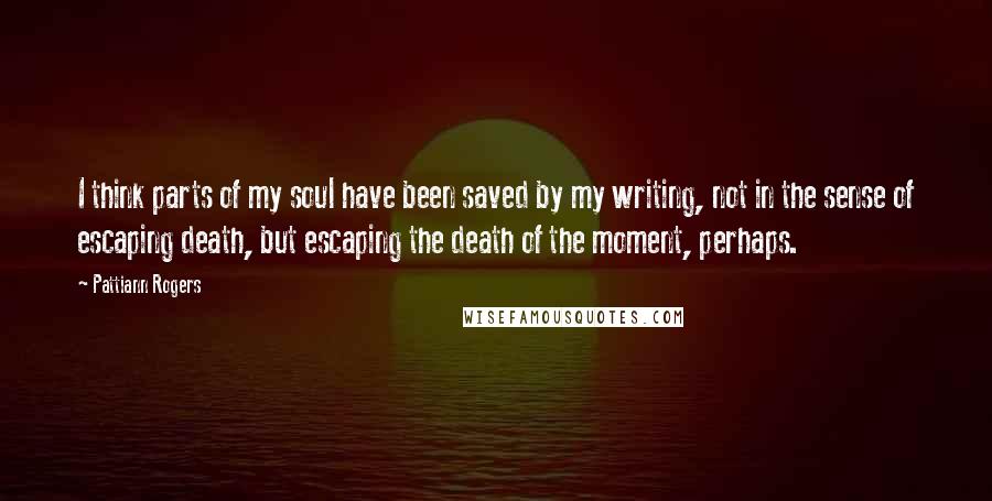 Pattiann Rogers Quotes: I think parts of my soul have been saved by my writing, not in the sense of escaping death, but escaping the death of the moment, perhaps.