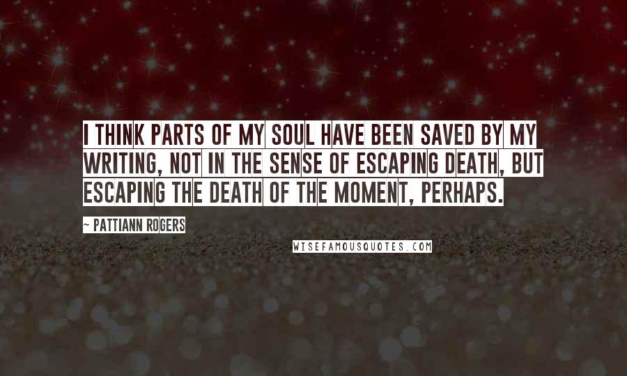 Pattiann Rogers Quotes: I think parts of my soul have been saved by my writing, not in the sense of escaping death, but escaping the death of the moment, perhaps.